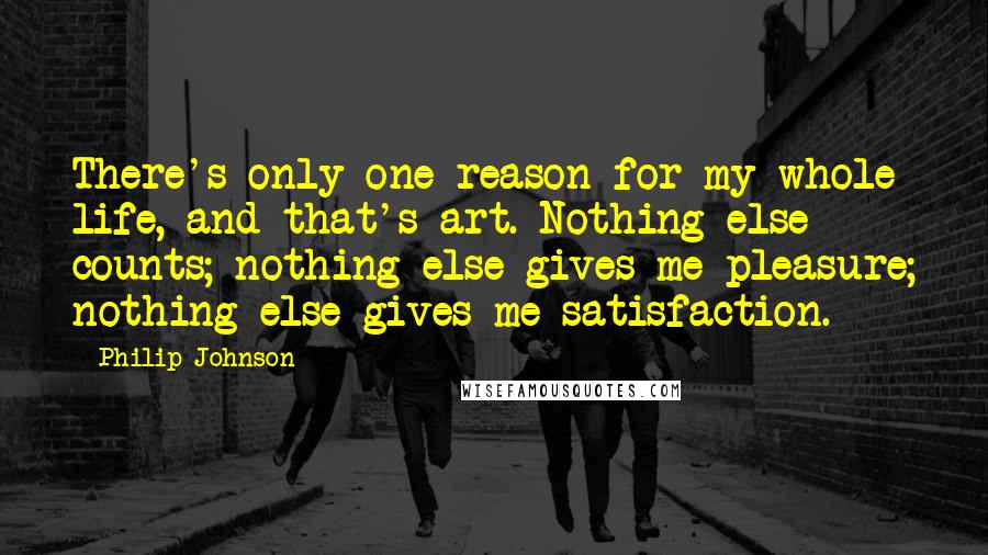 Philip Johnson Quotes: There's only one reason for my whole life, and that's art. Nothing else counts; nothing else gives me pleasure; nothing else gives me satisfaction.