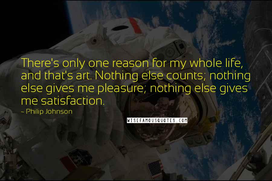 Philip Johnson Quotes: There's only one reason for my whole life, and that's art. Nothing else counts; nothing else gives me pleasure; nothing else gives me satisfaction.