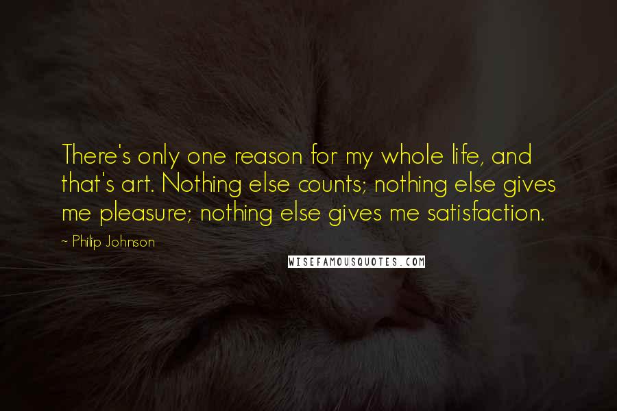 Philip Johnson Quotes: There's only one reason for my whole life, and that's art. Nothing else counts; nothing else gives me pleasure; nothing else gives me satisfaction.