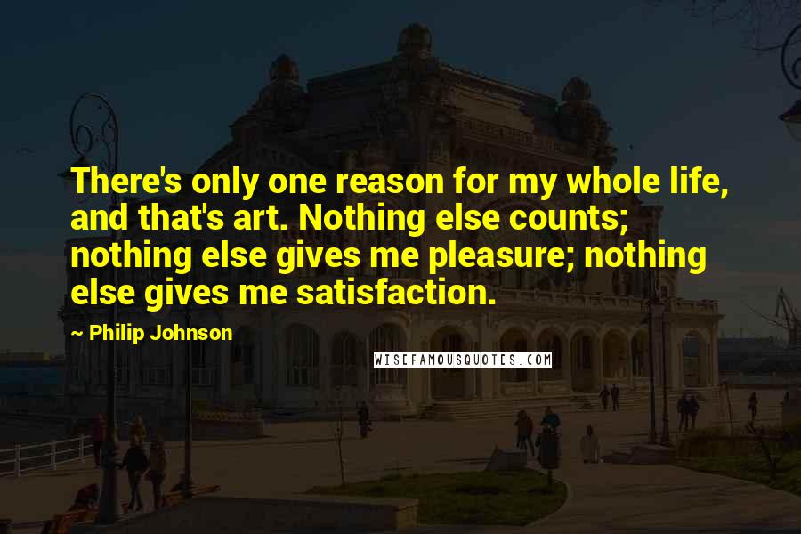 Philip Johnson Quotes: There's only one reason for my whole life, and that's art. Nothing else counts; nothing else gives me pleasure; nothing else gives me satisfaction.