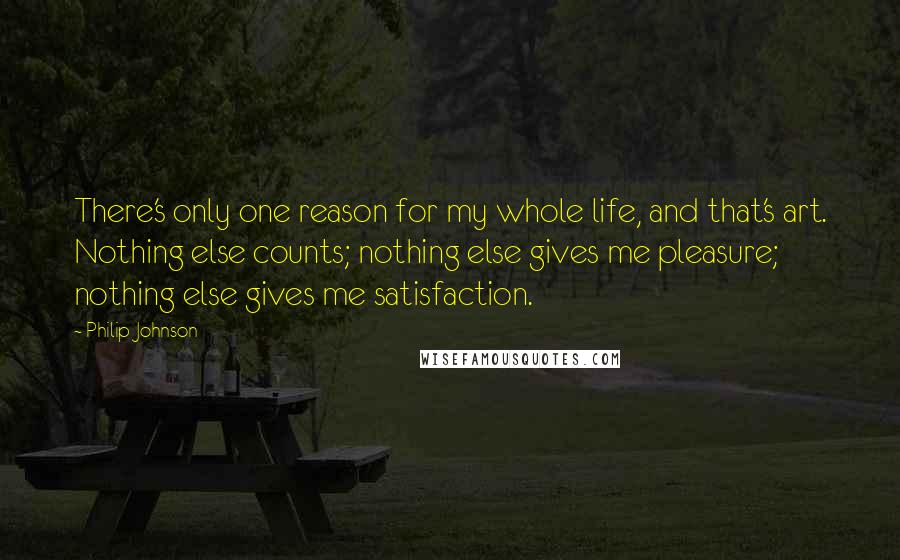 Philip Johnson Quotes: There's only one reason for my whole life, and that's art. Nothing else counts; nothing else gives me pleasure; nothing else gives me satisfaction.