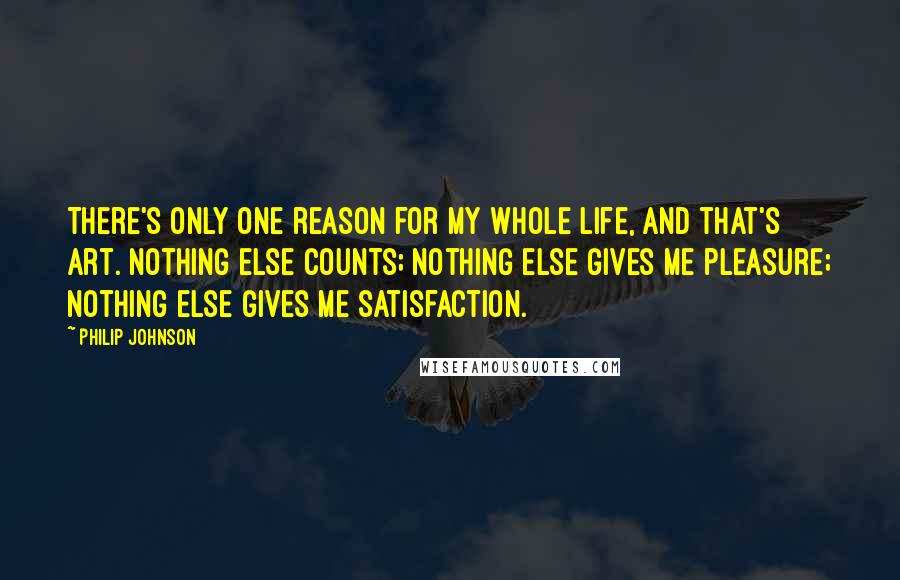 Philip Johnson Quotes: There's only one reason for my whole life, and that's art. Nothing else counts; nothing else gives me pleasure; nothing else gives me satisfaction.