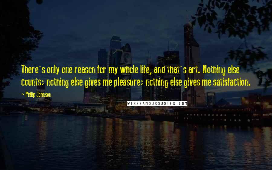 Philip Johnson Quotes: There's only one reason for my whole life, and that's art. Nothing else counts; nothing else gives me pleasure; nothing else gives me satisfaction.