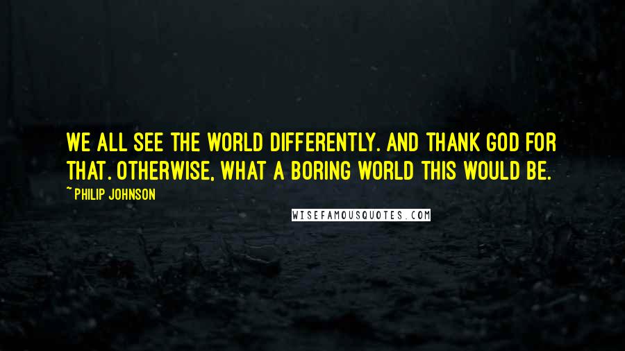 Philip Johnson Quotes: We all see the world differently. And thank God for that. Otherwise, what a boring world this would be.