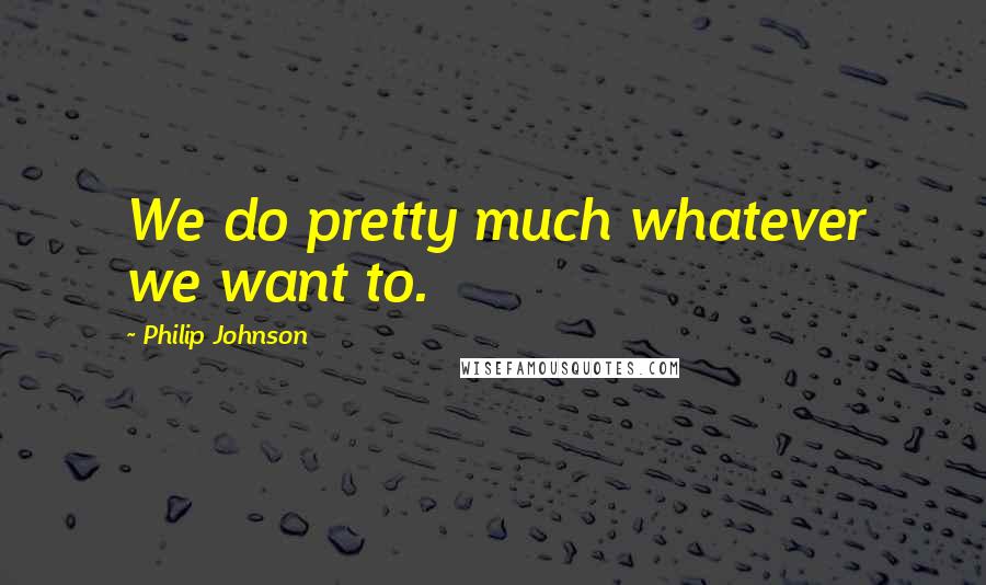 Philip Johnson Quotes: We do pretty much whatever we want to.