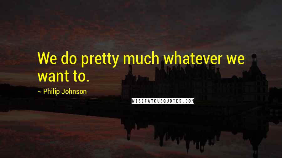 Philip Johnson Quotes: We do pretty much whatever we want to.