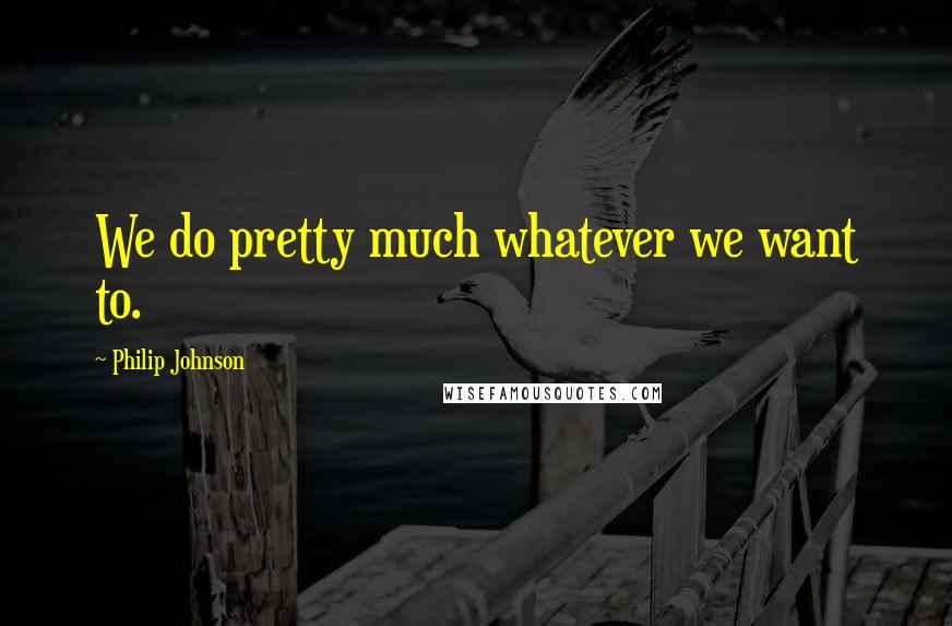 Philip Johnson Quotes: We do pretty much whatever we want to.