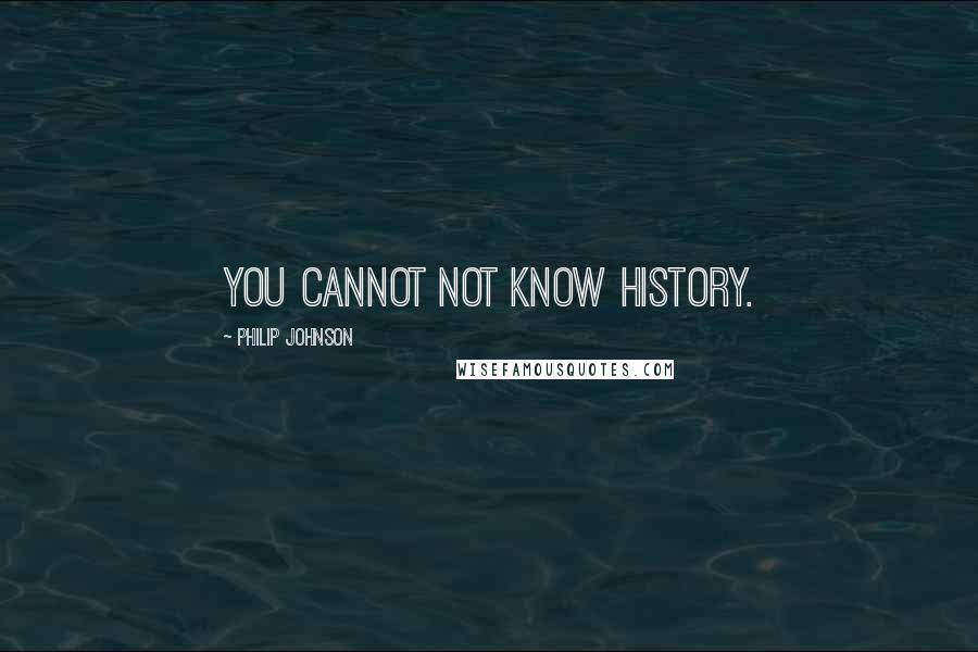 Philip Johnson Quotes: You cannot not know history.