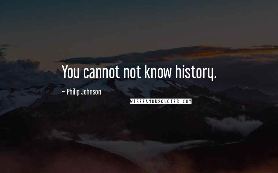 Philip Johnson Quotes: You cannot not know history.