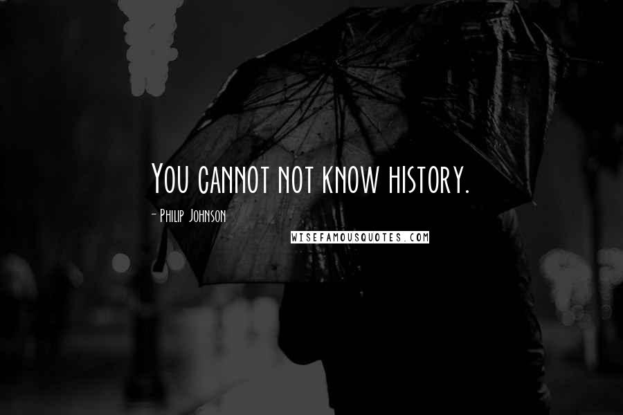 Philip Johnson Quotes: You cannot not know history.