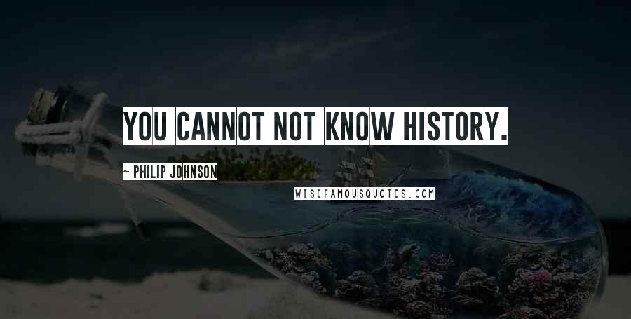 Philip Johnson Quotes: You cannot not know history.