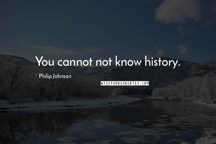 Philip Johnson Quotes: You cannot not know history.