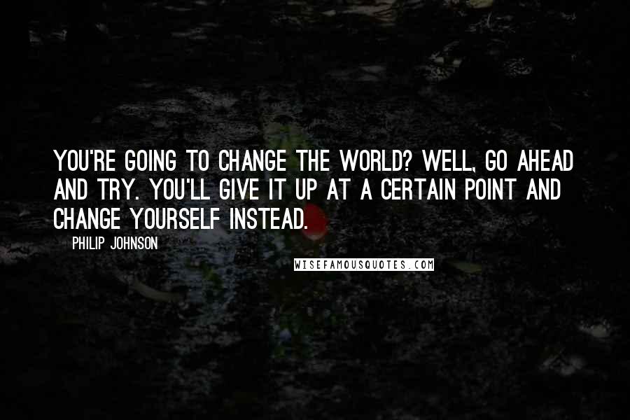 Philip Johnson Quotes: You're going to change the world? Well, go ahead and try. You'll give it up at a certain point and change yourself instead.