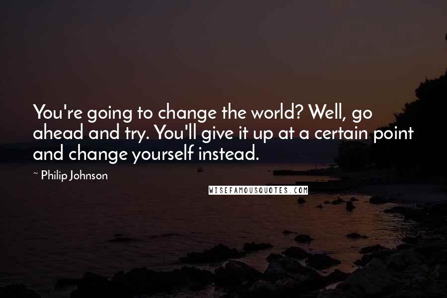 Philip Johnson Quotes: You're going to change the world? Well, go ahead and try. You'll give it up at a certain point and change yourself instead.