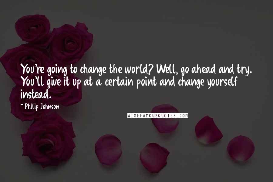 Philip Johnson Quotes: You're going to change the world? Well, go ahead and try. You'll give it up at a certain point and change yourself instead.