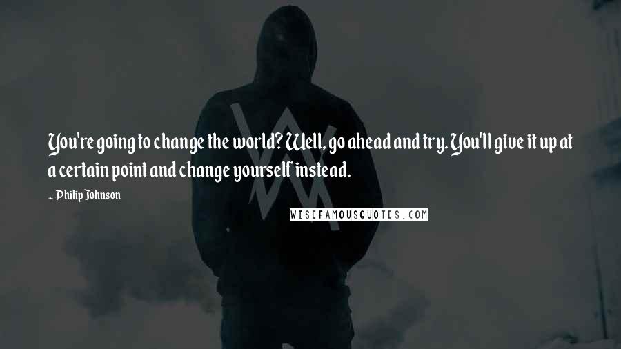 Philip Johnson Quotes: You're going to change the world? Well, go ahead and try. You'll give it up at a certain point and change yourself instead.