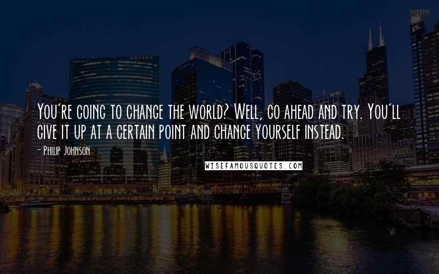 Philip Johnson Quotes: You're going to change the world? Well, go ahead and try. You'll give it up at a certain point and change yourself instead.