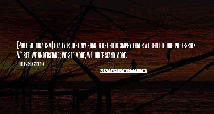 Philip Jones Griffiths Quotes: [Photojournalism] really is the only branch of photography that's a credit to our profession. We see, we understand; we see more, we understand more.