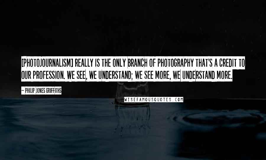 Philip Jones Griffiths Quotes: [Photojournalism] really is the only branch of photography that's a credit to our profession. We see, we understand; we see more, we understand more.