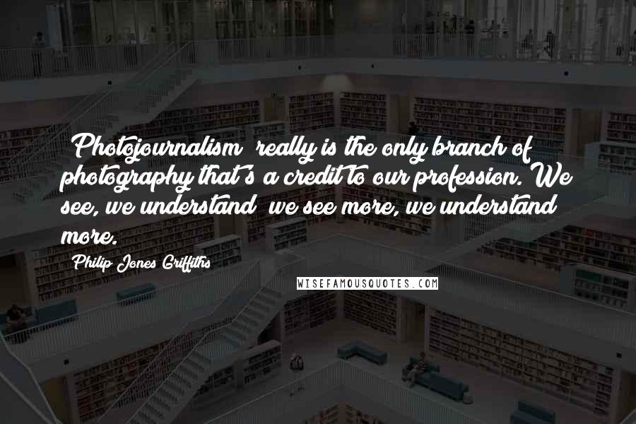 Philip Jones Griffiths Quotes: [Photojournalism] really is the only branch of photography that's a credit to our profession. We see, we understand; we see more, we understand more.