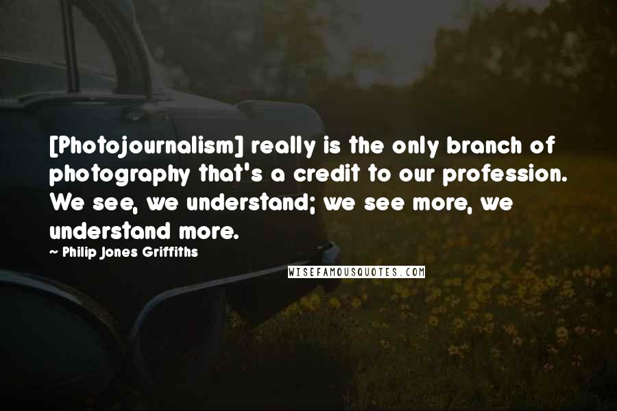 Philip Jones Griffiths Quotes: [Photojournalism] really is the only branch of photography that's a credit to our profession. We see, we understand; we see more, we understand more.