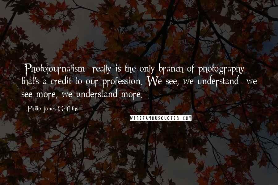 Philip Jones Griffiths Quotes: [Photojournalism] really is the only branch of photography that's a credit to our profession. We see, we understand; we see more, we understand more.