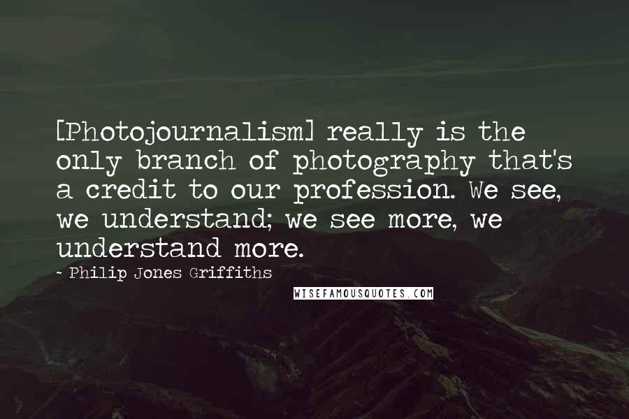 Philip Jones Griffiths Quotes: [Photojournalism] really is the only branch of photography that's a credit to our profession. We see, we understand; we see more, we understand more.