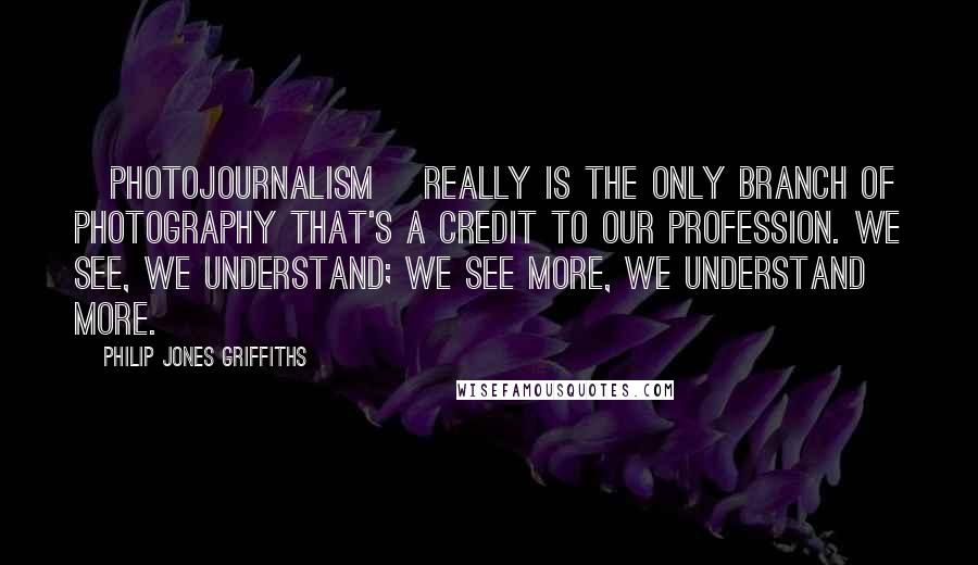 Philip Jones Griffiths Quotes: [Photojournalism] really is the only branch of photography that's a credit to our profession. We see, we understand; we see more, we understand more.