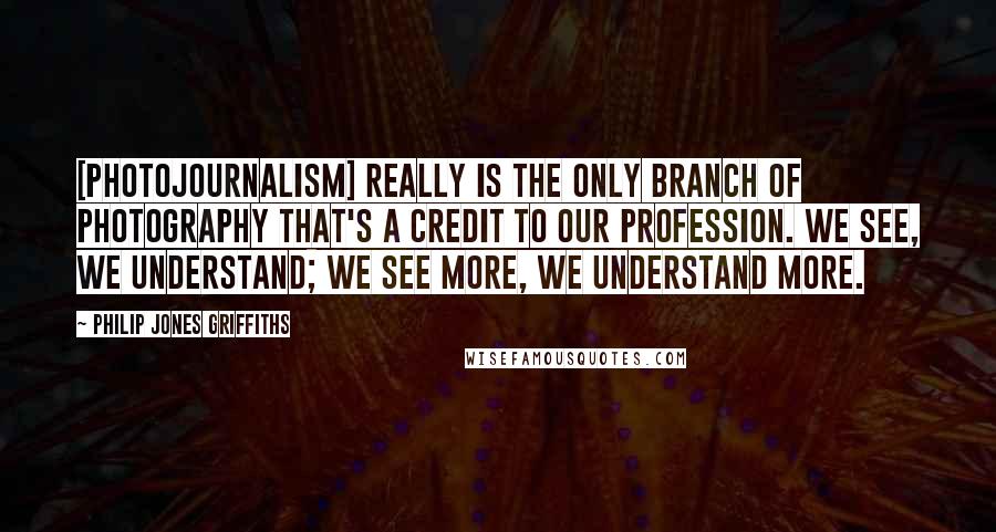 Philip Jones Griffiths Quotes: [Photojournalism] really is the only branch of photography that's a credit to our profession. We see, we understand; we see more, we understand more.