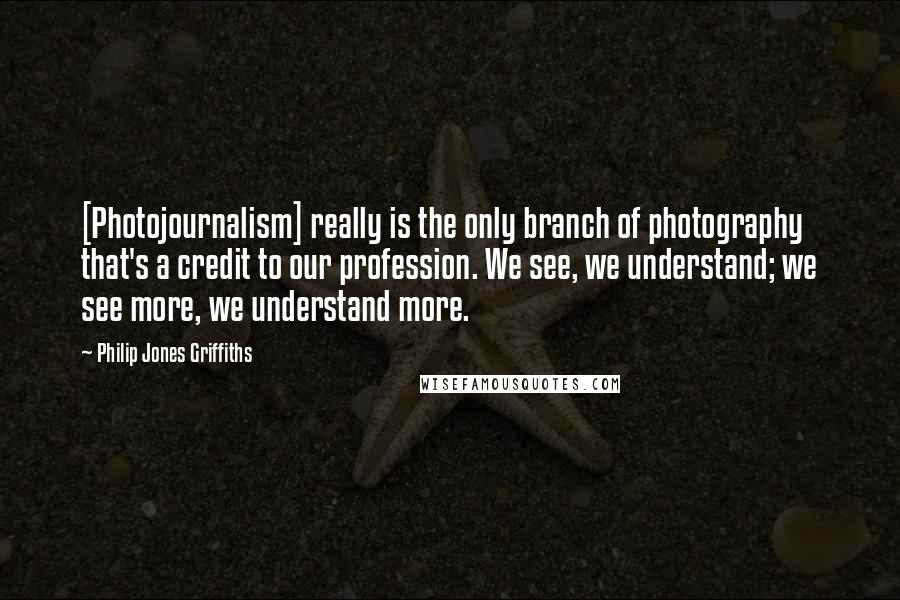 Philip Jones Griffiths Quotes: [Photojournalism] really is the only branch of photography that's a credit to our profession. We see, we understand; we see more, we understand more.