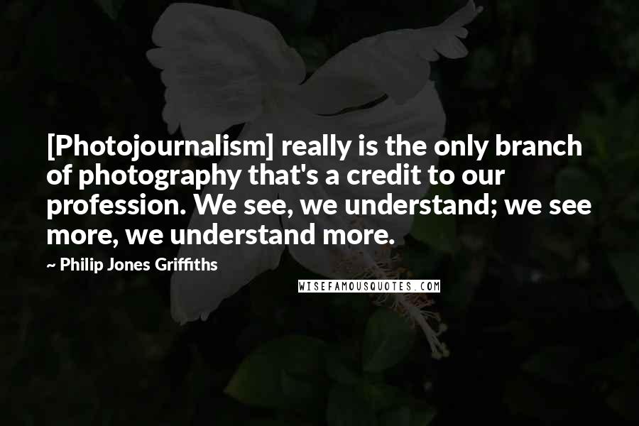 Philip Jones Griffiths Quotes: [Photojournalism] really is the only branch of photography that's a credit to our profession. We see, we understand; we see more, we understand more.