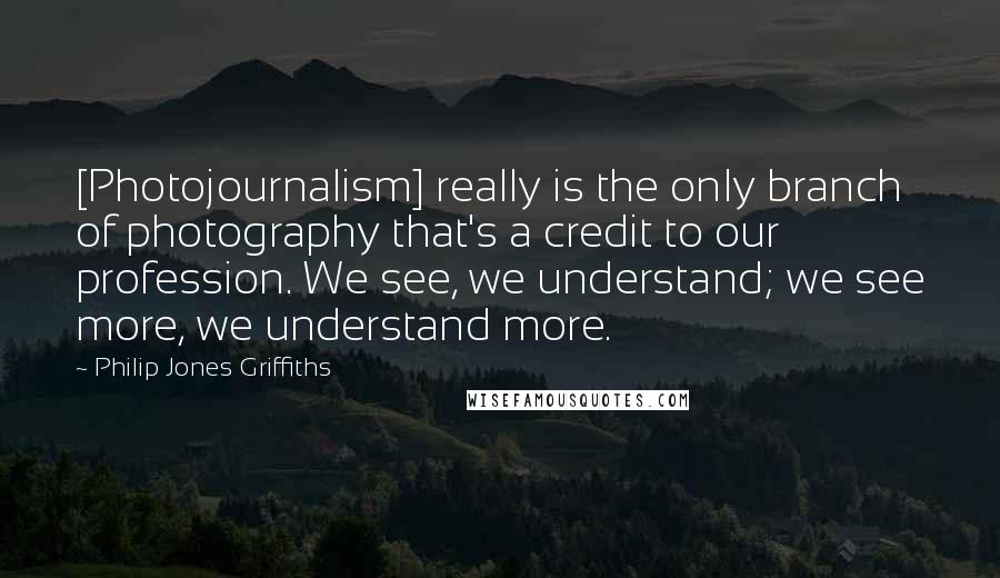 Philip Jones Griffiths Quotes: [Photojournalism] really is the only branch of photography that's a credit to our profession. We see, we understand; we see more, we understand more.