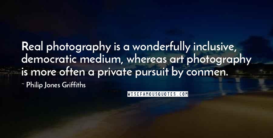 Philip Jones Griffiths Quotes: Real photography is a wonderfully inclusive, democratic medium, whereas art photography is more often a private pursuit by conmen.