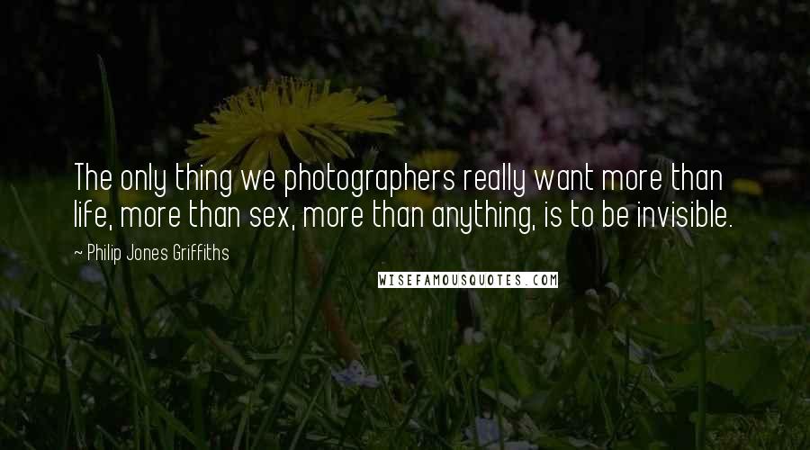 Philip Jones Griffiths Quotes: The only thing we photographers really want more than life, more than sex, more than anything, is to be invisible.