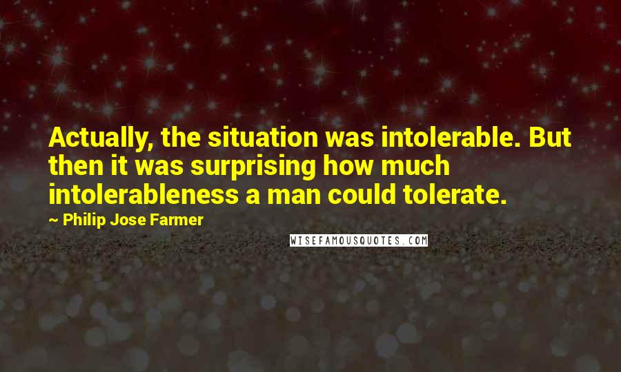 Philip Jose Farmer Quotes: Actually, the situation was intolerable. But then it was surprising how much intolerableness a man could tolerate.