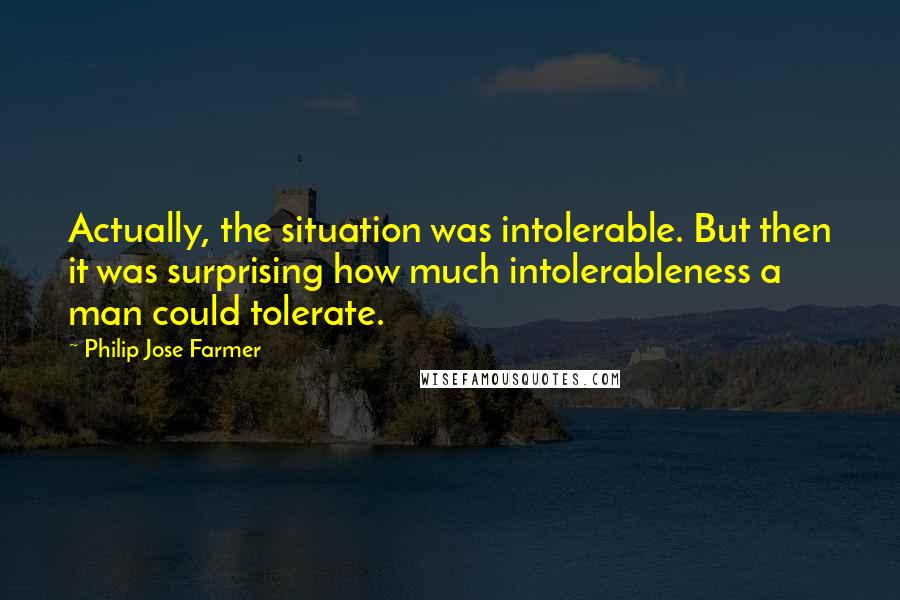 Philip Jose Farmer Quotes: Actually, the situation was intolerable. But then it was surprising how much intolerableness a man could tolerate.