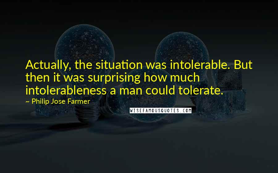 Philip Jose Farmer Quotes: Actually, the situation was intolerable. But then it was surprising how much intolerableness a man could tolerate.