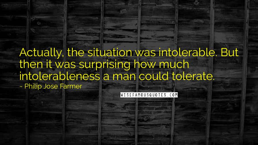 Philip Jose Farmer Quotes: Actually, the situation was intolerable. But then it was surprising how much intolerableness a man could tolerate.