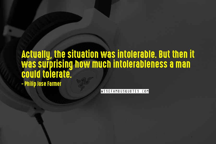 Philip Jose Farmer Quotes: Actually, the situation was intolerable. But then it was surprising how much intolerableness a man could tolerate.