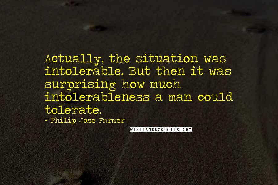 Philip Jose Farmer Quotes: Actually, the situation was intolerable. But then it was surprising how much intolerableness a man could tolerate.