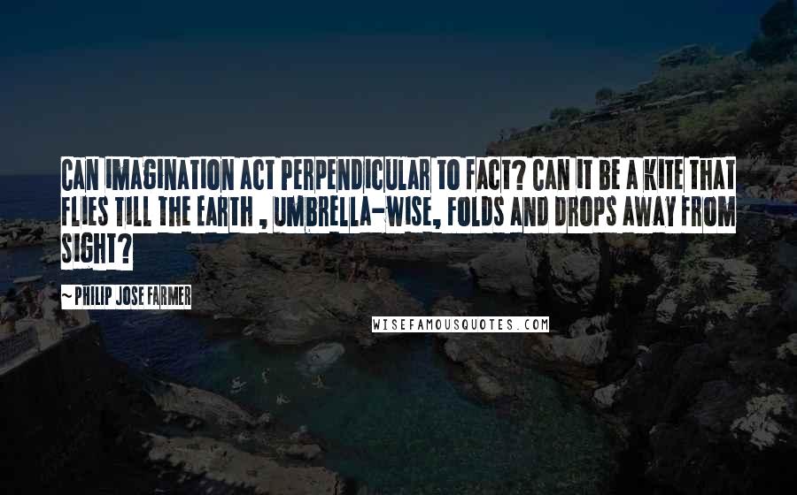 Philip Jose Farmer Quotes: Can imagination act Perpendicular to fact? Can it be a kite that flies Till the Earth , umbrella-wise, Folds and drops away from sight?