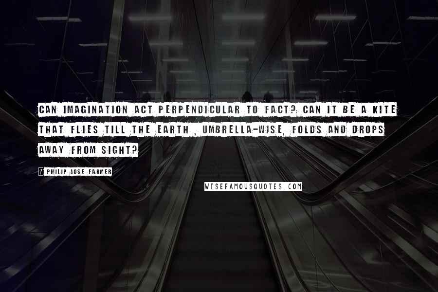 Philip Jose Farmer Quotes: Can imagination act Perpendicular to fact? Can it be a kite that flies Till the Earth , umbrella-wise, Folds and drops away from sight?