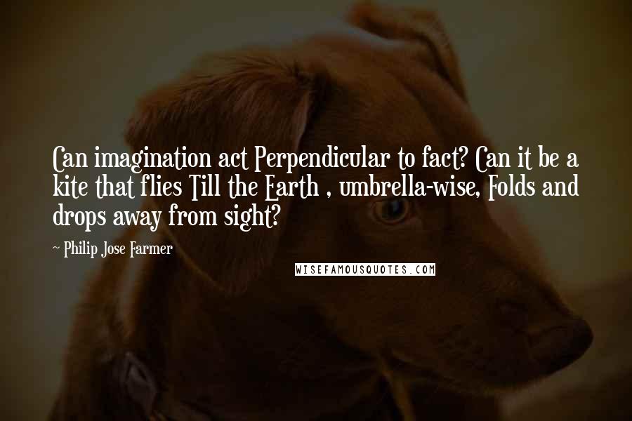 Philip Jose Farmer Quotes: Can imagination act Perpendicular to fact? Can it be a kite that flies Till the Earth , umbrella-wise, Folds and drops away from sight?