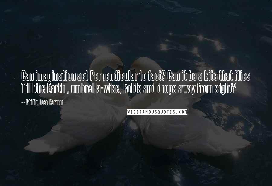 Philip Jose Farmer Quotes: Can imagination act Perpendicular to fact? Can it be a kite that flies Till the Earth , umbrella-wise, Folds and drops away from sight?