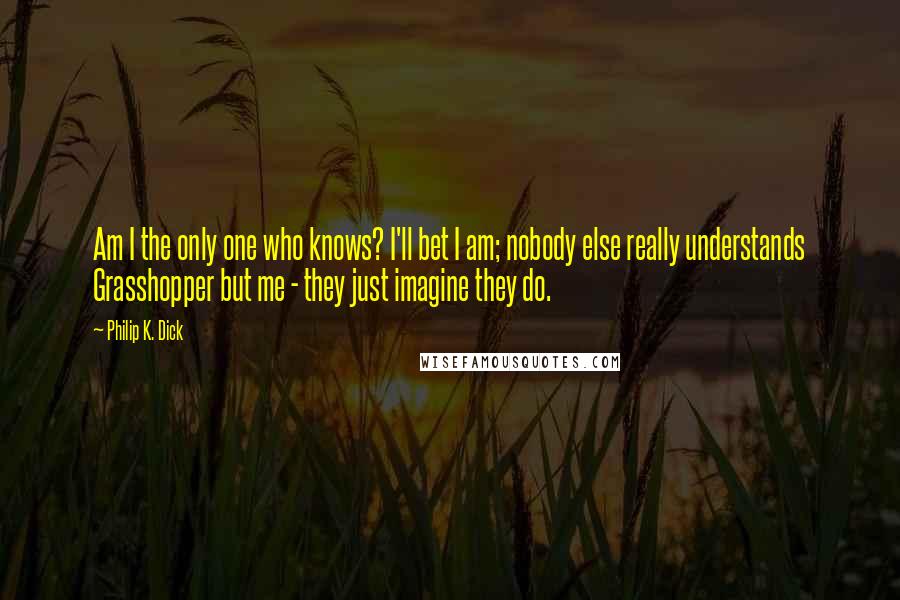 Philip K. Dick Quotes: Am I the only one who knows? I'll bet I am; nobody else really understands Grasshopper but me - they just imagine they do.