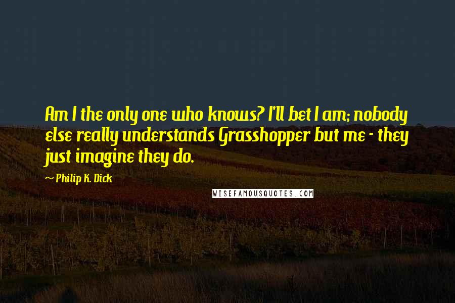 Philip K. Dick Quotes: Am I the only one who knows? I'll bet I am; nobody else really understands Grasshopper but me - they just imagine they do.