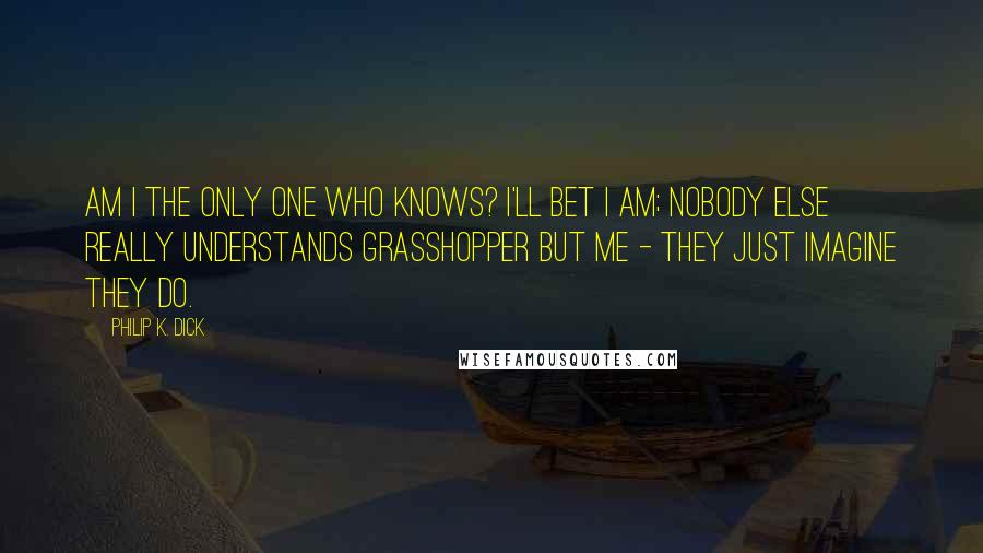 Philip K. Dick Quotes: Am I the only one who knows? I'll bet I am; nobody else really understands Grasshopper but me - they just imagine they do.