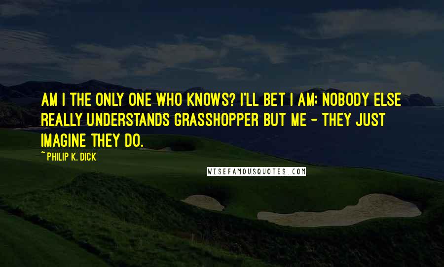 Philip K. Dick Quotes: Am I the only one who knows? I'll bet I am; nobody else really understands Grasshopper but me - they just imagine they do.