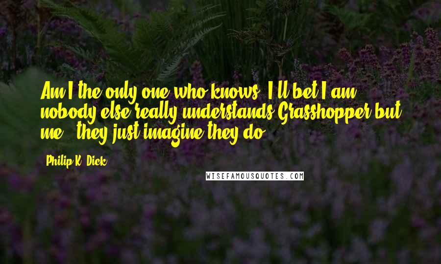 Philip K. Dick Quotes: Am I the only one who knows? I'll bet I am; nobody else really understands Grasshopper but me - they just imagine they do.