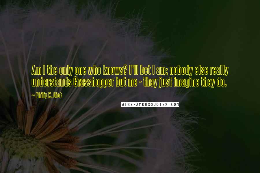 Philip K. Dick Quotes: Am I the only one who knows? I'll bet I am; nobody else really understands Grasshopper but me - they just imagine they do.